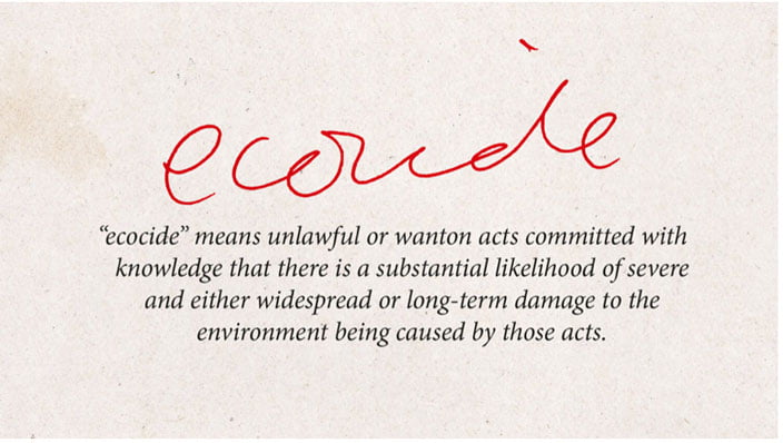 Ecocide definition: "Ecocide" means unlawful or wanton acts committed with knowledge that there is a substantial likelihood of severe and either widespread or long-term damage to the environment being caused by those acts.